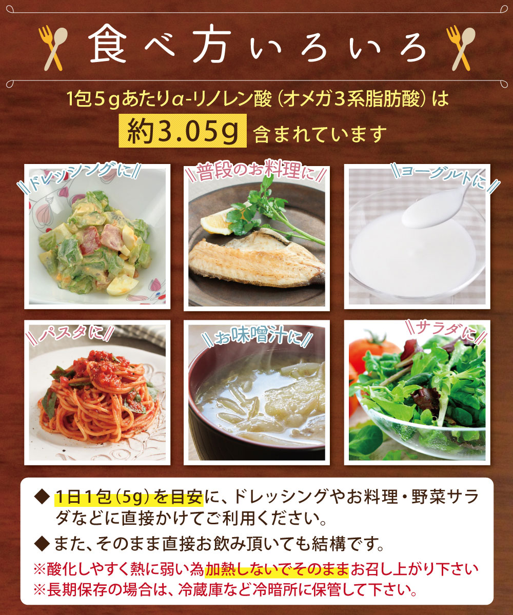食べ方いろいろ。1日1包(5g)を目安に、ドレッシングやお料理・野菜サラダなどに直接かけてご利用ください。また、そのまま直接お飲み頂いても結構です。※酸化しやすく熱に弱い為加熱しないでそのままお召し上がり下さい※長期保存の場合は、冷蔵庫など冷暗所に保管して下さい。