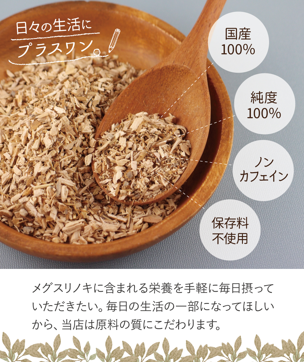 国産100%。純度100%。ノンカフェイン。保存料不使用。メグスリノキに含まれる栄養を手軽に毎日摂っていただきたい。毎日の生活の一部になってほしいから、当店は原料の質にこだわります