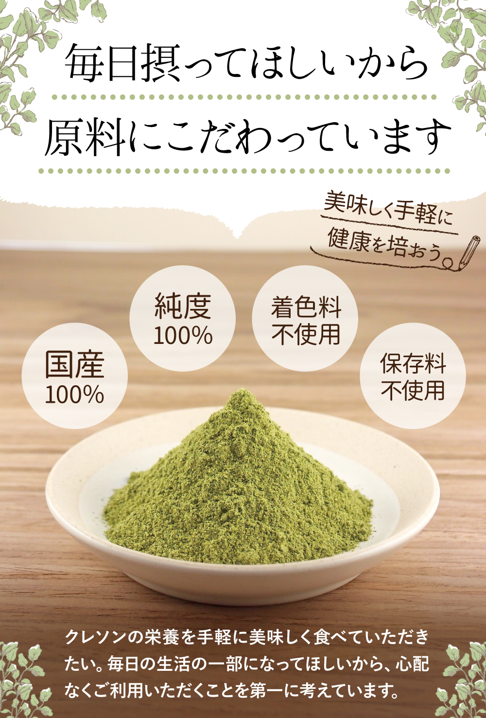 無添加100%にこだわっています。国産100%。無添加100%。着色料不使用。保存料不使用。クレソンの栄養を手軽に美味しく食べていただきたい。毎日の生活の一部になってほしいから、安全・安全を第一に考えています。