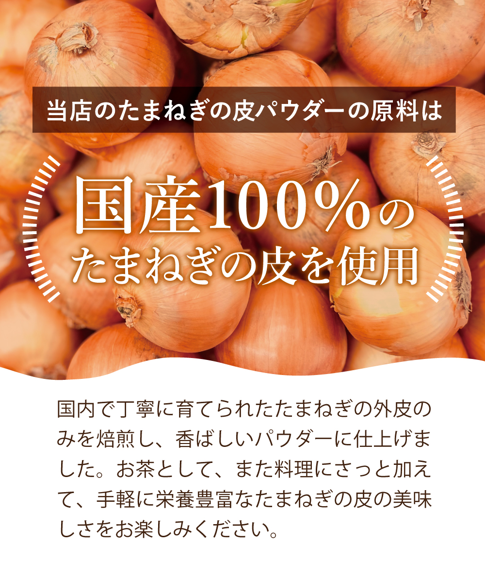 国産100%のたまねぎの皮を使用。国内で丁寧に育てられたたまねぎの外皮のみを焙煎し、香ばしいパウダーに仕上げました。